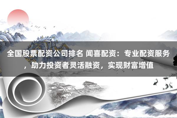 全国股票配资公司排名 闻喜配资：专业配资服务，助力投资者灵活融资，实现财富增值