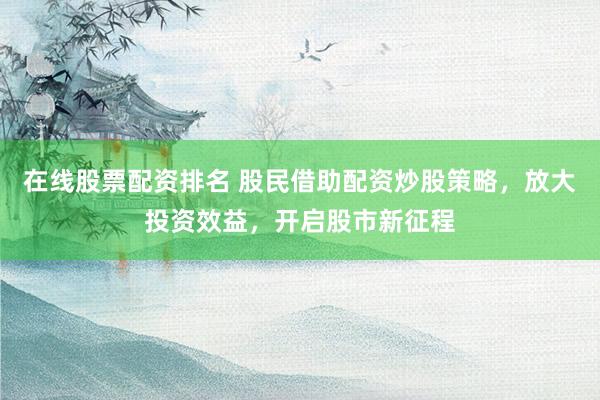 在线股票配资排名 股民借助配资炒股策略，放大投资效益，开启股市新征程