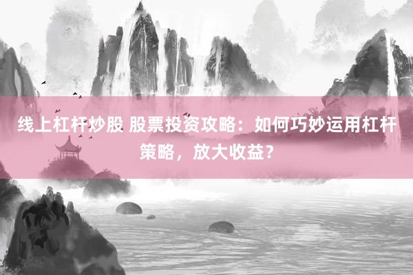 线上杠杆炒股 股票投资攻略：如何巧妙运用杠杆策略，放大收益？