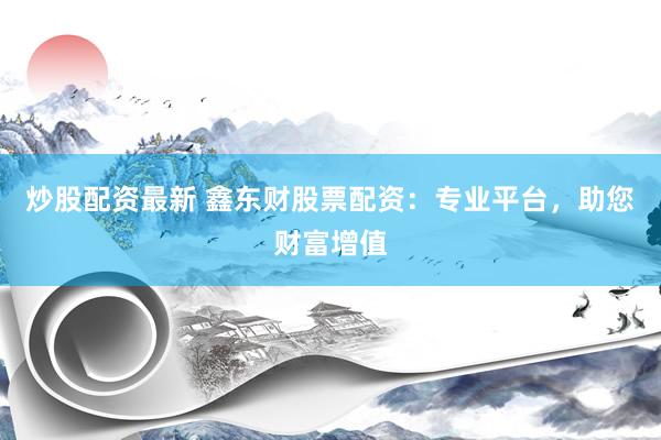 炒股配资最新 鑫东财股票配资：专业平台，助您财富增值