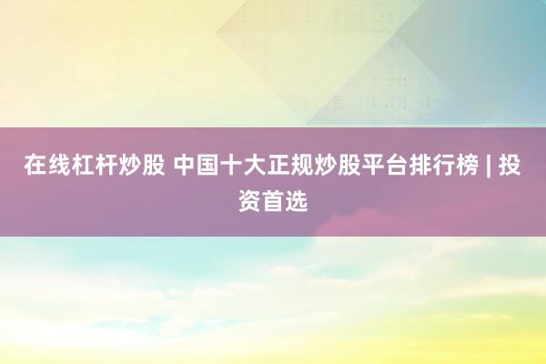 在线杠杆炒股 中国十大正规炒股平台排行榜 | 投资首选