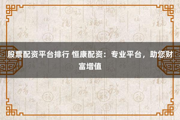 股票配资平台排行 恒康配资：专业平台，助您财富增值