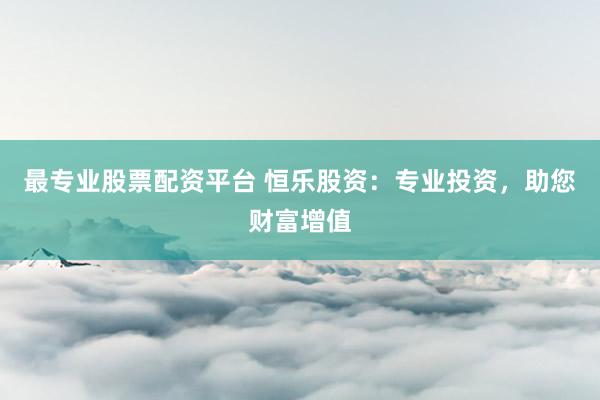 最专业股票配资平台 恒乐股资：专业投资，助您财富增值