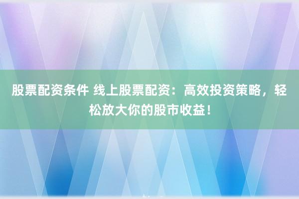 股票配资条件 线上股票配资：高效投资策略，轻松放大你的股市收益！