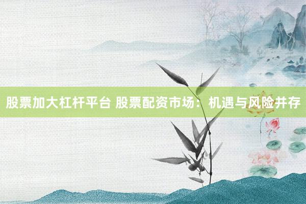 股票加大杠杆平台 股票配资市场：机遇与风险并存