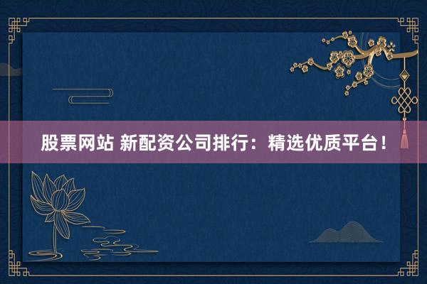 股票网站 新配资公司排行：精选优质平台！