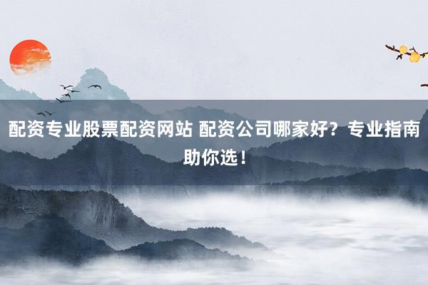 配资专业股票配资网站 配资公司哪家好？专业指南助你选！
