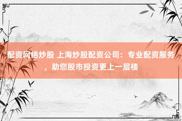 配资网络炒股 上海炒股配资公司：专业配资服务，助您股市投资更上一层楼