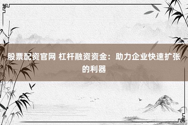 股票配资官网 杠杆融资资金：助力企业快速扩张的利器