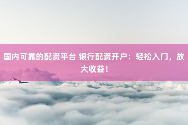 国内可靠的配资平台 银行配资开户：轻松入门，放大收益！